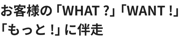 お客様の「WHAT ?」「WANT !」「もっと !」に伴走